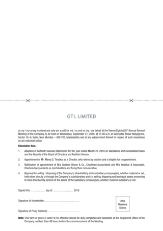 as my / our proxy to attend and vote (on a poll) for me / us and on my / our behalf at the Twenty Eighth (28th
) Annual General
Meeting of the Company, to be held on Wednesday, September 21, 2016, at 11:00 a.m. at Vishnudas Bhave Natyagruha,
Sector 16-A, Vashi, Navi Mumbai - 400 703, Maharashtra and at any adjournment thereof in respect of such resolutions
as are indicated below:
Resolution Nos.:
1. Adoption of Audited Financial Statements for the year ended March 31, 2016 on standalone and consolidated basis
and the Reports of the Board of Directors and Auditors thereon.
2. Appointment of Mr. Manoj G. Tirodkar as a Director, who retires by rotation and is eligible for reappointment.
3. Ratification of appointment of M/s Godbole Bhave & Co., Chartered Accountants and M/s Yeolekar & Associates,
Chartered Accountants as Joint Auditors and fixing their remuneration.
4. Approval for selling / disposing of the Company’s shareholding in its subsidiary company(ies), whether material or not,
held either directly or through the Company’s subsidiary(ies) and / or selling,disposing and leasing of assets amounting
to more than twenty percent of the assets of the subsidiary company(ies), whether material subsidiary or not.
Signed this ……….…… day of ……………….… 2016
Signature of shareholder: ………………………...…….
Signature of Proxy holder(s): ………………………...….
Note: This form of proxy in order to be effective should be duly completed and deposited at the Registered Office of the
Company, not less than 48 hours before the commencement of the Meeting.
GTL LIMITED
Affix
Revenue
Stamp
 
