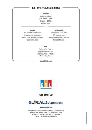 GURGAON
3rd Flr, PALM Court,
20/4, Sukhrali Chowk,
Gurgaon - 122 001,
Haryana, India.
NAVI MUMBAI
“Global Vision”, ES-II, MIDC,
TTC Industrial Area,
Mahape, Navi Mumbai - 400 710,
Maharashtra, India.
LIST OF BRANCHES IN INDIA
www.gtllimited.com
MUMBAI
412, Janmabhoomi Chambers,
29, Walchand Hirachand Marg,
Ballard Estate, Mumbai - 400 038,
Maharashtra, India.
PUNE
Plot No. 32/33, Phase 1,
Rajiv Gandhi InfoTech Park,
Hinjewadi, Pune - 411 057,
Maharashtra, India.
print@parksonsgraphics.com
“Global Vision”, Electronic Sadan-||, MIDC, TTC Industrial Area,
Mahape, Navi Mumbai - 400 710, Maharashtra, India.
Tel: +91 22 2761 2929 | Fax: +91 22 2768 9990
CIN No. : L40300MH1987PLC045657
www.gtllimited.com
GTL LIMITED
 