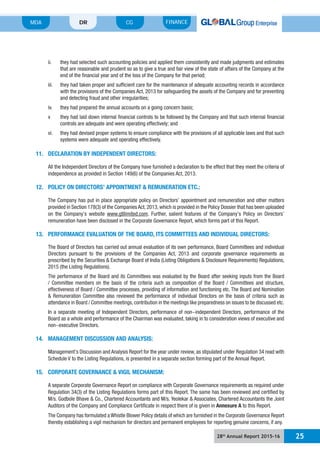 28th
Annual Report 2015-16 25
MDA FINANCECGDR
that are reasonable and prudent so as to give a true and fair view of the state of affairs of the Company at the
with the provisions of the Companies Act, 2013 for safeguarding the assets of the Company and for preventing
v they had laid down internal financial controls to be followed by the Company and that such internal financial
vi. they had devised proper systems to ensure compliance with the provisions of all applicable laws and that such
systems were adequate and operating effectively.
11. DECLARATION BY INDEPENDENT DIRECTORS:
All the Independent Directors of the Company have furnished a declaration to the effect that they meet the criteria of
independence as provided in Section 149(6) of the Companies Act, 2013.
12. POLICY ON DIRECTORS’ APPOINTMENT & REMUNERATION ETC.:
provided in Section 178(3) of the Companies Act, 2013, which is provided in the Policy Dossier that has been uploaded
www.gtllimited.com
remuneration have been disclosed in the Corporate Governance Report, which forms part of this Report.
13. PERFORMANCE EVALUATION OF THE BOARD, ITS COMMITTEES AND INDIVIDUAL DIRECTORS:
The Board of Directors has carried out annual evaluation of its own performance, Board Committees and individual
Directors pursuant to the provisions of the Companies Act, 2013 and corporate governance requirements as
2015 (the Listing Regulations).
/ Committee members on the basis of the criteria such as composition of the Board / Committees and structure,
effectiveness of Board / Committee processes, providing of information and functioning etc. The Board and Nomination
In a separate meeting of Independent Directors, performance of non-independent Directors, performance of the
non-executive Directors.
14. MANAGEMENT DISCUSSION AND ANALYSIS:
15. CORPORATE GOVERNANCE & VIGIL MECHANISM:
A separate Corporate Governance Report on compliance with Corporate Governance requirements as required under
Regulation 34(3) of the Listing Regulations forms part of this Report. The same has been reviewed and certified by
Auditors of the Company and Compliance Certificate in respect there of is given in Annexure A to this Report.
thereby establishing a vigil mechanism for directors and permanent employees for reporting genuine concerns, if any.
 
