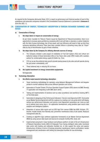 GTL Limited28
DIRECTORS’ REPORT
As required by the Companies (Accounts) Rules, 2014, a report on performance and financial position of each of the
subsidiaries and associate companies included in the Consolidated Financial Statement, is presented in Annexure E
24. CONSERVATION OF ENERGY, TECHNOLOGY ABSORPTION & FOREIGN EXCHANGE EARNINGS AND
OUTGO:
a) Conservation of Energy:
i. the steps taken or impact on conservation of energy:
As per Green mandate for Telecom Towers issued by Department of Telecommunications, there is an
opportunity to increase green portfolio by complying with it and will help in reduction in carbon footprints
sites by way of electrification as part of these initiatives.
ii. the steps taken by the Company for utilizing alternate sources of energy:
These batteries help in reducing DG run hours.
iii. the capital investment on energy conservation equipments:
Not Applicable
b) Technology Absorption:
i. the efforts made towards technology absorption:
as per Master Services Agreement with the customer by creating a on Line portal which will display
Implemented using best in class hardware and software platform at state of the art infrastructure
data centre with hosting and collocation facilities etc. to fully support the active and passive
management and coordination with testing and absorption facilities for new technology.
 