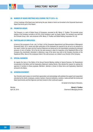 GTL Limited30
DIRECTORS’ REPORT
28. NUMBER OF BOARD MEETINGS HELD DURING THE FY 2015-16:
4 (Four) meetings of the Board were held during the year, details of which are furnished in the Corporate Governance
Report that forms part of this Report.
29. PROMOTER GROUP:
the Promoter Group, inter-alia
30. PARTICULARS OF EMPLOYEES:
In terms of the provisions of sub-rule 2 of Rule 5 of the Companies (Appointment and Remuneration of Managerial
Personnel) Rules, 2014, names and other particulars of the employees are required to be set out in an annexure to
this report. Further, the report and the Financial Statement are being sent to the shareholders excluding the aforesaid
Company. Any shareholder interested in obtaining a copy of the same may write to the Company Secretary at the
31. SPECIAL BUSINESS:
As regards the items of the Notice of the Annual General Meeting relating to Special Business, the Resolution(s)
annexed to the Notice.
32. ACKNOWLEDGEMENT:
Mumbai Manoj G. Tirodkar
April 28, 2016
 