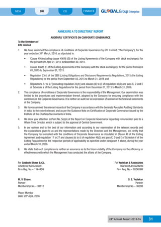 28th
Annual Report 2015-16 31
MDA FINANCECGDR
ANNEXURE A TO DIRECTORS’ REPORT
AUDITORS’ CERTIFICATE ON CORPORATE GOVERNANCE
To the Members of
GTL Limited
year ended on 31st
March, 2016, as stipulated in:
the period from April 01, 2015 to November 30, 2015.
01, 2015 to September 01, 2015.
Regulations) for the period from September 02, 2015 to March 31, 2016 and
Regulations 17 to 27 [excluding regulation 23(4)] and clauses (b) to (i) of regulation 46(2) and para C, D and E
limited to the procedures and implementation thereof, adopted by the Company for ensuring compliance with the
conditions of the Corporate Governance. It is neither an audit nor an expression of opinion on the financial statements
of the Company.
in India, to the extent relevant, and as per the Guidance Note on Certification of Corporate Governance issued by the
Institute of the Chartered Accountants of India.
5. In our opinion and to the best of our information and according to our examination of the relevant records and
the explanations given to us and the representations made by the Directors and the Management, we certify that
the Company has complied with the conditions of Corporate Governance as stipulated in Clause 49 of the Listing
Listing Regulations for the respective periods of applicability as specified under paragraph 1 above, during the year
ended March 31, 2016.
effectiveness with which the Management has conducted the affairs of the Company.
For Godbole Bhave & Co. For Yeolekar & Associates
Chartered Accountants Chartered Accountants
M. V. Bhave S. S. Yeolekar
Partner Partner
Membership No.- 38812 Membership No.- 36398
Place: Mumbai
Date: 28th
April, 2016
 