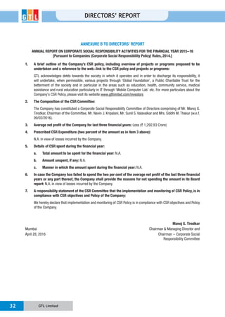GTL Limited32
DIRECTORS’ REPORT
ANNEXURE B TO DIRECTORS’ REPORT
ANNUAL REPORT ON CORPORATE SOCIAL RESPONSIBILITY ACTIVITIES FOR THE FINANCIAL YEAR 2015-16
[Pursuant to Companies (Corporate Social Responsibility Policy) Rules, 2014.]
1. A brief outline of the Company’s CSR policy, including overview of projects or programs proposed to be
undertaken and a reference to the web-link to the CSR policy and projects or programs:
betterment of the society and in particular in the areas such as education, health, community service, medical
www.gtllimited.com/investors
2. The Composition of the CSR Committee:
09/02/2016).
3. Average net profit of the Company for last three financial years: ` 1,292.83 Crore)
4. Prescribed CSR Expenditure (two percent of the amount as in item 3 above):
N.A. in view of losses incurred by the Company.
5. Details of CSR spent during the financial year:
a. Total amount to be spent for the financial year: N.A.
b. Amount unspent, if any: N.A.
c. Manner in which the amount spent during the financial year: N.A.
6. In case the Company has failed to spend the two per cent of the average net profit of the last three financial
years or any part thereof, the Company shall provide the reasons for not spending the amount in its Board
report: N.A. in view of losses incurred by the Company.
7. A responsibility statement of the CSR Committee that the implementation and monitoring of CSR Policy, is in
compliance with CSR objectives and Policy of the Company:
of the Company.
Manoj G. Tirodkar
April 28, 2016 Chairman - Corporate Social
Responsibility Committee
 