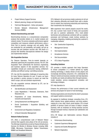 GTL Limited4
MANAGEMENT DISCUSSION & ANALYSIS
Network planning, Design and Optimization
Services (RNIMS)
Network Benchmarking and Audit
Benchmarking Services is a comprehensive comparative
analysis that provides details on in-market analysis and
network review.The service evaluates performance against
competition and measures network performance using a
Drive Test to examine coverage and call quality. Tests
are conducted for call availability, call quality, call set up
success rate and handover success rate. Site Audit is a
process that identifies discrepancies between the design
and implemented network.
Site Acquisition Services
For Telecom Operators, Time-to-market depends on
effectively optimizing the acquisition process. The GTL Site
Acquisition Team understands the technical, engineering
and business aspects of site acquisition services. Our
capabilities include pre-construction leasing, entitlement
activities and difficult zoning / permitting scenarios.
GTL has met the acquisition challenges of acquiring sites
for many Telecom Operators for over 10 years, our team
has provided a proven process to ensure we meet the
client’s scope, cost and schedule requirements.
The site acquisition services delivered by GTL can be
broadly classified as:
Reductions etc.
Consents and Easements
Electrical)
Network Rollout Services
GTL offers a comprehensive suite of Network Rollout
services that supports every phase of the roll out process.
The offerings includeActive as well as Passive Infrastructure
Services for Wireline & Wireless Domain including GSM,
CDMA, Microwave Transmission, Optical Transmission,
WiMAX and Broadband Networks.
GTL’s Network roll out services enable customers to roll out
their networks efficiently and benefit them with a shorter
time to market, thus improving productivity and maximizing
their investments into technology.
With experience from several projects around the world,
GTL has a proven track record of timely and successful
roll outs to customer satisfaction. GTLs multi-skilled
technicians and professionals combined with our available
processes and techniques create turnkey solutions by
managing, integrating, installing and testing the customer’s
multivendor network.
Consulting Solutions
GTL provides a holistic approach that helps Operators
to remain competitive in a market defined by rapidly
evolving technology, a steady stream of new players and
increasingly demanding consumers. GTL understands the
Telecom market and business evolution and help Operators
to identify user needs and address them through business-
model evolution, service-management innovation and
technology strategies.
GTL help Operators to:
Enhance the performance of their current networks and
services and prepare for launch of new technology
Develop organizations and streamline the client’s processes
and support systems environment
As opposed to traditional strategic consulting firms, GTL
offers industry focus, global presence, and local wisdom,
making for a one-stop, future-proof solution. GTL’s broad
portfolio of services covers all areas of today’s complex
business, with an emphasis on driving business success
through increased revenue, improved user satisfaction and
reduced cost.
GTL’s RF Design and Optimization services lifecycle
includes of
 