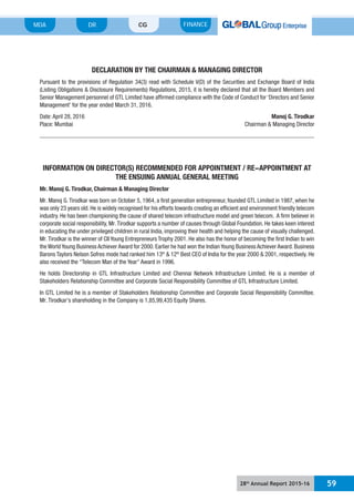 28th
Annual Report 2015-16 59
MDA FINANCECGDR
DECLARATION BY THE CHAIRMAN & MANAGING DIRECTOR
Pursuant to the provisions of Regulation 34(3) read with Schedule V(D) of the Securities and Exchange Board of India
(Listing Obligations & Disclosure Requirements) Regulations, 2015, it is hereby declared that all the Board Members and
Senior Management personnel of GTL Limited have affirmed compliance with the Code of Conduct for ‘Directors and Senior
Management’ for the year ended March 31, 2016.
Date: April 28, 2016 Manoj G. Tirodkar
Place: Mumbai Chairman & Managing Director
INFORMATION ON DIRECTOR(S) RECOMMENDED FOR APPOINTMENT / RE-APPOINTMENT AT
THE ENSUING ANNUAL GENERAL MEETING
Mr. Manoj G. Tirodkar, Chairman & Managing Director
Mr. Manoj G.Tirodkar was born on October 5, 1964, a first generation entrepreneur, founded GTL Limited in 1987, when he
was only 23 years old. He is widely recognised for his efforts towards creating an efficient and environment friendly telecom
industry. He has been championing the cause of shared telecom infrastructure model and green telecom. A firm believer in
corporate social responsibility, Mr.Tirodkar supports a number of causes through Global Foundation. He takes keen interest
in educating the under privileged children in rural India, improving their health and helping the cause of visually challenged.
Mr.Tirodkar is the winner of CII Young Entrepreneurs Trophy 2001. He also has the honor of becoming the first Indian to win
the World Young Business Achiever Award for 2000. Earlier he had won the Indian Young Business Achiever Award. Business
Barons Taylors Nelson Sofres mode had ranked him 13th
& 12th
Best CEO of India for the year 2000 & 2001, respectively. He
also received the “Telecom Man of the Year” Award in 1996.
He holds Directorship in GTL Infrastructure Limited and Chennai Network Infrastructure Limited. He is a member of
Stakeholders Relationship Committee and Corporate Social Responsibility Committee of GTL Infrastructure Limited.
In GTL Limited he is a member of Stakeholders Relationship Committee and Corporate Social Responsibility Committee.
Mr. Tirodkar’s shareholding in the Company is 1,85,99,435 Equity Shares.
 