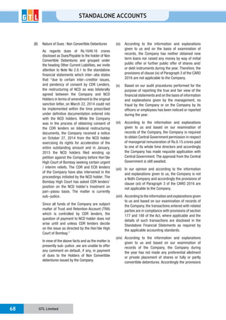 GTL Limited68
STANDALONE ACCOUNTS
(B) Nature of Dues : Non Convertible Debentures
As regards dues of Rs.1649.16 crores
disclosed as Dues/Payable to the holder of Non
Convertible Debentures and grouped under
the heading Other Current Liabilities, we invite
attention to Note No 2.8.1 to the standalone
financial statements which inter-alia states
that “due to certain inter-creditor issues,
and pendency of consent by CDR Lenders,
the restructuring of NCD as was bilaterally
agreed between the Company and NCD
Holders in terms of amendment to the original
sanction letter, on March 22, 2014 could not
be implemented within the time prescribed
under definitive documentation entered into
with the NCD holders. While the Company
was in the process of obtaining consent of
the CDR lenders on bilateral restructuring
documents, the Company received a notice
on October 27, 2014 from the NCD holder
exercising its rights for acceleration of the
entire outstanding amount and in January,
2015 the NCD holders filed winding up
petition against the Company before Hon’ble
High Court of Bombay seeking certain urgent
/ interim reliefs. The CDR and ECB lenders
of the Company have also intervened in the
proceedings initiated by the NCD holder. The
Bombay High Court has asked CDR lenders’
position on the NCD holder’s treatment on
pari-passu basis. The matter is currently
sub-judice.
Since all funds of the Company are subject
matter of Trust and Retention Account (TRA)
which is controlled by CDR lenders, the
question of payment to NCD holder does not
arise until and unless CDR lenders decide
on the issue as directed by the Hon’ble High
Court of Bombay.”
In view of the above facts and as the matter is
presently sub-judice ,we are unable to offer
any comment on default, if any, in payment
of dues to the Holders of Non Convertible
debentures issued by the Company.
(ix) According to the information and explanations
given to us and on the basis of examination of
records, the Company has neither obtained new
term loans nor raised any money by way of initial
public offer or further public offer of shares and/
or debt instruments during the year. Therefore, the
provisions of clause (ix) of Paragraph 3 of the CARO
2016 are not applicable to the Company.
(x) Based on our audit procedures performed for the
purpose of reporting the true and fair view of the
financial statements and on the basis of information
and explanations given by the management, no
fraud by the Company or on the Company by its
officers or employees has been noticed or reported
during the year.
(xi) According to the information and explanations
given to us and based on our examination of
records of the Company, the Company is required
to obtain Central Government permission in respect
of managerial remuneration of Rs.0.15 crores paid
to one of its whole time directors and accordingly
the Company has made requisite application with
Central Government. The approval from the Central
Government is still awaited.
(xii) In our opinion and according to the information
and explanations given to us, the Company is not
a Nidhi Company and accordingly the provisions of
clause (xii) of Paragraph 3 of the CARO 2016 are
not applicable to the Company.
(xiii) According to the information and explanations given
to us and based on our examination of records of
the Company, the transactions entered with related
parties are in compliance with provisions of section
177 and 188 of the Act, where applicable and the
details of such transactions are disclosed in the
Standalone Financial Statements as required by
the applicable accounting standards.
(xiv) According to the information and explanations
given to us and based on our examination of
records of the Company, the Company during
the year has not made any preferential allotment
or private placement of shares or fully or partly
convertible debentures. Accordingly the provisions
 