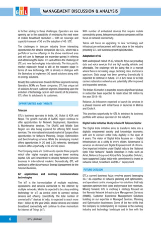 GTL Limited6
MANAGEMENT DISCUSSION & ANALYSIS
is further adding to those challenges. Operators are now
opening up to the possibility of embracing the next wave
capacity increase of 3G and the adoption of 4G / LTE.
The challenges in telecom industry throw interesting
opportunities for service companies like GTL, which has a
portfolio of service offerings in the above mentioned area
and will aim to leverage the expertise gained in offering
and addressing the same. GTL will address the challenge of
LTE and new technologies internationally. The Asia pacific
market especially Nepal is still at the nascent stage in
terms of new technology. GTL is already in dialogue with
the Operators to implement 3G based solutions along with
its energy solutions.
Broadlythecustomersaredividedintothreesegmentsnamely
Operators, OEMs and Tower companies. GTL has unique set
of solutions for each customer segment. Depending upon the
evolution of technology cycle in each country of its presence,
GTL offers its solutions to its customers.
OPPORTUNITIES AND THREATS
Telecom
GTL’s business operates in India, UK, Dubai & KSA and
Nepal. The growth markets of SAARC region continue to
offer opportunities for Network Deployment, Operations
& Maintenance services. The SAARC and Middle East
Region are also being explored for offering NOC based
services.The international matured market of Europe offers
opportunities for Network Planning, Design, Optimization
and Benchmarking services. While the developing market
offers opportunities in 2G and 2.5G networks, developed
markets offer opportunity in 3G and 4G space.
The Company plans and continues to operate those projects
which offer higher margins and require lower working
capital. GTL will concentrate to develop Network Services
business in international markets. Domestically, GTL will
continue to offer its services of Energy Management for the
Telecom business.
IoT applications and evolving communications
technologies
The IoT is the harmonization of multiple machines,
applications and devices connected to the internet by
multiple networks. Mobile is expected to be a key enabling
technology for IoT, as central point to connect various
devices and offering connectivity. The total number of
connected IoT devices in India, is expected to reach more
than 1 billion by the year 2020. Mobile devices and related
broadband connectivity will continue to drive momentum
for Internet of Things (IoT).
With number of embedded devices that require mobile
connectivity grows, telecommunications companies will be
focus on network connectivity.
Telcos will focus on upgrading to new technology and
infrastructure enhancement will take place in the industry
providing GTL will business growth opportunities.
Adaptation of 4G
With widespread rollout of 4G, telcos to focus on providing
data and voice services that are high quality, reliable, and
affordable. The challenge will be doing this in a market
where there is increasing usage,declining rates,and scarce
spectrum. Data usage has been growing dramatically &
expected to continue in future. GTL’s key focus is to help
carriers rationalize networks and potentially offer improved
and expanded services.
The Indian 4G market is expected to see a significant pickup
in subscriber base expected to reach about 80 million by
the year 2018-19.
Reliance Jio Infocomm expected to launch its services in
a phased manner with initial focus on launches in Metros
and Circle A.
This provides opportunity for GTL to enhance its business
portfolio with various operators in the industry.
Digital India Initiative likely to benefit Telecom Sector
The Digital India initiative aims to transform India into a
digitally empowered society and knowledge economy,
with aim to connect entire India digitally in the span of
4 years. The vision of Digital India focuses on - Digital
Infrastructure as a utility to every citizen, Governance &
services on demand and Digital Empowerment of citizens.
One important initiative under Digital India is the ‘National
Optic Fiber Network’. Mobile Operators in India such as
Airtel, Reliance Group and Aditya Birla Group (Idea Cellular),
have supported Digital India with commitment to invest in
network rollout, broadband and Wi-Fi deployment .
FUTURE OUTLOOK
GTL’s current business focus revolves around leveraging
3G / 4G expertise in network planning and optimization,
and operations centric managed service solutions that help
operators optimize their costs and enhance their revenues.
Moving forward, GTL is evolving a strategy focused on
the Remote Network Infrastructure Management Services
(RNIMS), Customer Experience Management Solutions
building on our expertise in Managed Services, Planning
and Optimization businesses. Some of the key shifts that
the Company is contemplating in response to the evolving
industry and technology landscape and in line with the
 