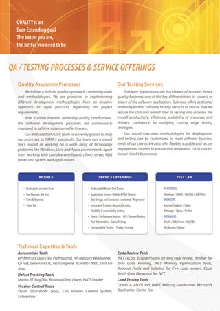 QUALITY is an
  Ever-Extending goal -
  The better you are,
  the better you need to be



QA / TESTING PROCESSES & SERVICE OFFERINGS
  Quality Assurance Processes                                              Our Testing Services
      We follow a holistic quality approach combining tools                     Software applications are backbones of business hence
  and methodologies. We are pro cient in implementing                      quality becomes one of the key di erentiators in success or
  di erent development methodologies from an iterative                     failure of the software application. Gateway o ers dedicated
  approach to agile practices depending on project                         and independent software testing services to ensure that we
  requirements.                                                            reduce the cost and overall time of testing and increase the
      With a vision towards achieving quality certi cations,               overall productivity, e ciency, scalability of resources and
  the software development processes are continuously                      delivery con dence by applying cutting edge testing
  improved to achieve maximum e ectiveness.                                strategies.
      Our dedicated QA/SEPE team is currently geared to map                     Our sound execution methodologies for development
  our processes to CMM-3 standards. Our team has a sound                   and testing can be customized to meet di erent business
  track record of working on a wide array of technology                    needs of our clients. We also o er exible, scalable and secure
  platforms like Windows, Unix and Apple environments apart                engagement models to ensure that we extend 100% success
  from working with complex web-based, client/ server, PDA                 for our client's businesses.
  based and system level applications.



                   MODELS                                SERVICE OFFERINGS                                           TEST LAB


     • Dedicated Extended Team                 • Dedicated O shore Test Teams                          • PLATFORMS
     • You Manage, We Test                     • Application Testing-Mobile & PDA Devices                Windows / LINUX / MAC OS / 2 & PDA’s
     • Time & Material                         • Test Design and Execution Functional / Regression     • BROWSERS
     • Fixed Bid                               • Integrated Testing • Security Testing                   Internet Explorer / Safari
                                               • Usability & Accessibility testing                       Netscape / Opera / Firefox
                                               • Stress / Perfomance Testing • API / System Testing    • DATABASES
                                               • Test Automation • Game Testing                          Oracle / SQL Server / My SQL
                                               • Compatibility Testing • Product Testing                 MS Access / Sybase




  Technical Expertise & Tools
  Automation Tools                                                         Code Review Tools
  HP-Mercury QuickTest Professional, HP-Mercury WinRunner,                 .NET FxCop, Eclipse Plugins for Java code review, JPro ler for
  QFTest, Selenium IDE, TestComplete, NUnit for .NET, JUnit for            Java Code Pro ling, .NET Memory Optimization tools,
  Java.                                                                    Rational Purify and Valgrind for C++ code reviews, Code
  Defect Tracking Tools                                                    Smith Code Generator for .NET.
  Mantis BT, BugZilla, Rational Clear Quest, PVCS Tracker                  Load Testing Tools
  Version Control Tools                                                    OpenSTA, ANTSLoad, WAPT, Mercury LoadRunner, Microsoft
  Visual SourceSafe (VSS), CVS Version Control System,                     Application Center Test
  Subversion
 