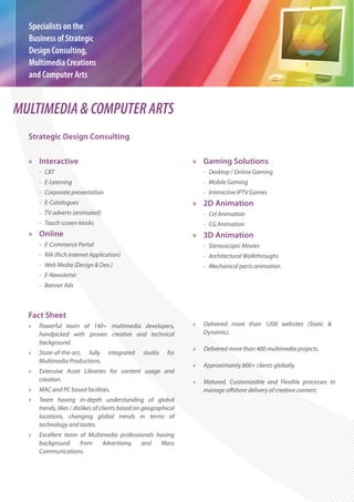 Specialists on the
  Business of Strategic
  Design Consulting,
  Multimedia Creations
  and Computer Arts


MULTIMEDIA & COMPUTER ARTS
  Strategic Design Consulting

  » Interactive                                                   » Gaming Solutions
      - CBT                                                           - Desktop / Online Gaming
      - E-Learning                                                    - Mobile Gaming
      - Corporate presentation                                        - Interactive IPTV Games
      - E-Catalogues                                              » 2D Animation
      - TV adverts (animated)                                         - Cel Animation
      - Touch screen kiosks                                           - CG Animation
  » Online                                                        » 3D Animation
      - E-Commerce Portal                                             - Stereoscopic Movies
      - RIA (Rich Internet Application)                               - Architectural Walkthroughs
      - Web Media (Design & Dev.)                                     - Mechanical parts animation
      - E-Newsletter
      - Banner Ads



  Fact Sheet
  »   Powerful team of 140+ multimedia developers,                »   Delivered more than 1200 websites (Static &
      handpicked with proven creative and technical                   Dynamic).
      background.
                                                                  »   Delivered more than 400 multimedia projects.
  »   State-of-the-art, fully      integrated    studio    for
      Multimedia Productions.
                                                                  »   Approximately 800+ clients globally.
  »   Extensive Asset Libraries for content usage and
      creation.                                                   »   Matured, Customizable and Flexible processes to
  »   MAC and PC based facilities.
  »   Team having in-depth understanding of global
      trends, likes / dislikes of clients based on geographical
      locations, changing global trends in terms of
      technology and tastes.
  »   Excellent team of Multimedia professionals having
      background     from    Advertising   and    Mass
      Communications.
 