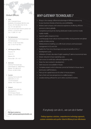 Global O ces:                                   WHY GATEWAY TECHNOLABS ?
»   India
                                                »   Brings in the strategic di erential advantage of o shore outsourcing
    B/81, Corporate House,
    Bodakdev, Ahmedabad-380 054, India              to your business thereby enhancing your pro tability.
    Phone: +91 (79) 2685 2554/ 55/ 56
                                                »   Modest sized company with extensive experience of o ering o shore
    Fax: +91 (79) 2685 8591
    If you are from North America please call       services to clients globally.
    Phone: +1 (518) 261 6801                    »   Competitive pricing & risk sharing (dedicated model, incentive model,
    Fax: +1 (208) 723 1140
                                                    royalty model).
                                                »   Speed & agility (response time).
»   The Netherlands
    Dublinstraat 28, 2713 HS Zoetermeer,        »   Local language, local culture, local responsibility, local guarantee and global
    The Netherlands                                 quality at Indian pricing.
    Phone: +31 (0) 79 362 4050
    Fax: +31 (0) 79 362 4051                    »   Global presence enabling us to o er local contracts and local project
                                                    management in EU and USA.
»   USA Regional O ces                          »   Exploit the Time Zone Advantage and reap the bene ts of 24 x 7
    Houston, TX                                     development cycle.
    Irvine, CA                                  »   Utilization of India’s abundant English speaking IT talent at economical rates.
    Malvern, PA                                 »   Drastic reduction of your operating costs.
    Phone: 806 - 576 - 4311
                                                »   Gain access to world-class software engineering skills.

»   Denmark
                                                »   Share the risks involved in development.
    Gateway TecnoLabs ApS                       »   Seek resources not available in-house.
    Grønnegade 93, 1.8000 Århus
                                                »   Complete projects which otherwise cannot be nished in-house due to
    Mobile: +45 2082 0379
    Phone: +45 8610 4508                            technical or sta limitations.
                                                »   Free up non-capital resources for other in-house projects.
»   Sweden                                      »   Gain a fresh and new perspective on a stalled project.
    Gateway TechnoLabs AB
                                                »   Localize existing software for use in other countries & markets.
    Hästholmsv 21, 6 tr
    116 44 Stockholm
    Mobile: +46 73 369 0101


»   Finland
    Gateway Technolabs Oy
    Tekniikantie 21,
    02150 Espoo, Finland
    Mobile: +35 8 400 438 611




@   Best way to contact us,
    e-mail : gateway@gatewaytechnolabs.com
                                                          If anybody can do it... we can do it better

                                                      Finding ingenious solutions, comprehensive technology approach,
                                                     customer-orientation and a perfect blend of e ciency & cost-e ectiveness
 