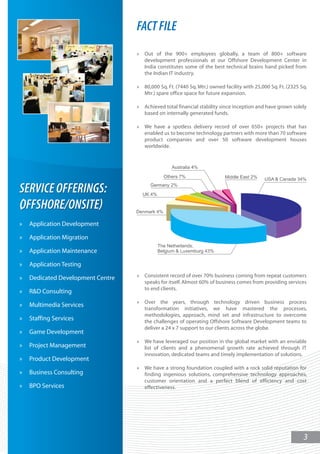 FACT FILE
                                   »   Out of the 900+ employees globally, a team of 800+ software
                                       development professionals at our Offshore Development Center in
                                       India constitutes some of the best technical brains hand picked from
                                       the Indian IT industry.

                                   »   80,000 Sq. Ft. (7440 Sq. Mtr.) owned facility with 25,000 Sq. Ft. (2325 Sq.
                                       Mtr.) spare office space for future expansion.

                                   »   Achieved total financial stability since inception and have grown solely
                                       based on internally generated funds.

                                   »   We have a spotless delivery record of over 650+ projects that has
                                       enabled us to become technology partners with more than 70 software
                                       product companies and over 50 software development houses
                                       worldwide.




SERVICE OFFERINGS:
OFFSHORE/ONSITE
»   Application Development

»   Application Migration

»   Application Maintenance

»   Application Testing

»   Dedicated Development Centre   »   Consistent record of over 70% business coming from repeat customers
                                       speaks for itself. Almost 60% of business comes from providing services
                                       to end clients.
»   R&D Consulting
                                   »   Over the years, through technology driven business process
»   Multimedia Services
                                       transformation initiatives, we have mastered the processes,
                                       methodologies, approach, mind set and infrastructure to overcome
»   Staffing Services                  the challenges of operating Offshore Software Development teams to
                                       deliver a 24 x 7 support to our clients across the globe.
»   Game Development
                                   »   We have leveraged our position in the global market with an enviable
»   Project Management                 list of clients and a phenomenal growth rate achieved through IT
                                       innovation, dedicated teams and timely implementation of solutions.
»   Product Development
                                   »   We have a strong foundation coupled with a rock solid reputation for
»   Business Consulting                finding ingenious solutions, comprehensive technology approaches,
                                       customer orientation and a perfect blend of efficiency and cost
»   BPO Services                       effectiveness.




                                                                                                                3
 