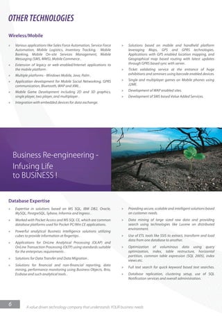 OTHER TECHNOLOGIES
Wireless/Mobile
»   Various applications like Sales Force Automation, Service Force   »   Solutions based on mobile and handheld platform
    Automation, Mobile Logistics, Inventory Tracking, Mobile              leveraging Maps, GPS and GPRS technologies.
    Banking, Mobile On-site Services Management, Mobile                   Applications with GPS enabled location mapping, and
    Messaging (SMS, MMS), Mobile Commerce .                               Geographical map based routing with latest updates
»   Extension of legacy or web-enabled/Internet applications to           through GPRS based sync with server.
    the mobile platform .                                             »   Ticket validating service at the entrance of huge
»   Multiple platforms - Windows Mobile, Java, Palm .                     exhibitions and seminars using barcode enabled devices.
»   Application development for Mobile Social Networking, GPRS        »   Single and multiplayer games on Mobile phones using
    communication, Bluetooth, WAP and XML .                               J2ME.
»   Mobile Game Development including 2D and 3D graphics,             »   Development of WAP enabled sites.
    single player, two player, and multiplayer .                      »   Development of SMS based Value Added Services.
»   Integration with embedded devices for data exchange.




Database Expertise
»   Expertise in solutions based on MS SQL, IBM DB2, Oracle,          »   Providing secure, scalable and intelligent solutions based
    MySQL, PostgreSQL, Sybase, Informix and Ingress .                     on customer needs.
»   Worked with Pocket Access and MS SQL CE, which are common         »   Data mining of large sized raw data and providing
    database platforms used for Pocket PC/Win CE applications.            search using technologies like Lucene on distributed
                                                                          environment.
»   Powerful analytical Business Intelligence solutions utilizing
    cubes to provide information at ngertips .                        »   Use of ETL tools like SSIS to extract, transform and load
                                                                          data from one database to another.
»   Applications for OnLine Analytical Processing (OLAP) and
    OnLine Transaction Processing (OLTP) using standards suitable     »   Optimization of voluminous data using query
    for the enterprises requirements .                                    optimization, index, table restructure, horizontal
                                                                          partition, common table expression (SQL 2005), index
»   Solutions for Data Transfer and Data Migration .
                                                                          views etc.
»   Solutions for nancial and non- nancial reporting, data
                                                                      »   Full text search for quick keyword based text searches.
    mining, performance monitoring using Business Objects, Brio,
    Essbase and such analytical tools .                               »   Database replication, clustering setup, use of SQL
                                                                          Noti cation services and overall administration.




6          A value driven technology company that understands YOUR business needs
 
