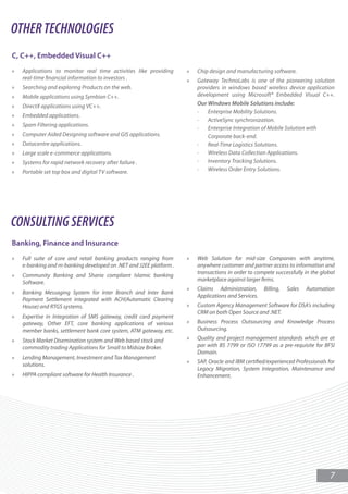 OTHER TECHNOLOGIES
C, C++, Embedded Visual C++
»   Applications to monitor real time activities like providing     »   Chip design and manufacturing software.
    real-time nancial information to investors .                    »   Gateway TechnoLabs is one of the pioneering solution
»   Searching and exploring Products on the web.                        providers in windows based wireless device application
»   Mobile applications using Symbian C++.                              development using Microsoft® Embedded Visual C++.
»   DirectX applications using VC++.                                    Our Windows Mobile Solutions include:
                                                                        ·   Enterprise Mobility Solutions.
»   Embedded applications.
                                                                        ·   ActiveSync synchronization.
»   Spam Filtering applications.
                                                                        ·   Enterprise Integration of Mobile Solution with
»   Computer Aided Designing software and GIS applications.                 Corporate back-end.
»   Datacentre applications.                                            ·   Real-Time Logistics Solutions.
»   Large scale e-commerce applications.                                ·   Wireless Data Collection Applications.
»   Systems for rapid network recovery after failure .                  ·   Inventory Tracking Solutions.
»   Portable set top box and digital TV software.                       ·   Wireless Order Entry Solutions.




CONSULTING SERVICES
Banking, Finance and Insurance
»   Full suite of core and retail banking products ranging from     »   Web Solution for mid-size Companies with anytime,
    e-banking and m-banking developed on .NET and J2EE platform .       anywhere customer and partner access to information and
                                                                        transactions in order to compete successfully in the global
»   Community Banking and Sharia compliant Islamic banking
                                                                        marketplace against larger rms.
    Software.
                                                                    »   Claims Administration,       Billing,   Sales   Automation
»   Banking Messaging System for Inter Branch and Inter Bank
                                                                        Applications and Services.
    Payment Settlement integrated with ACH(Automatic Clearing
    House) and RTGS systems.                                        »   Custom Agency Management Software for DSA's including
                                                                        CRM on both Open Source and .NET.
»   Expertise in Integration of SMS gateway, credit card payment
    gateway, Other EFT, core banking applications of various        »   Business Process Outsourcing and Knowledge Process
    member banks, settlement bank core system, ATM gateway, etc.        Outsourcing.

»   Stock Market Disemination system and Web based stock and        »   Quality and project management standards which are at
    commodity trading Applications for Small to Midsize Broker.         par with BS 7799 or ISO 17799 as a pre-requisite for BFSI
                                                                        Domain.
»   Lending Management, Investment and Tax Management
                                                                    »   SAP, Oracle and IBM certi ed/experienced Professionals for
    solutions.
                                                                        Legacy Migration, System Integration, Maintenance and
»   HIPPA compliant software for Health Insurance .                     Enhancement.




                                                                                                                                 7
 