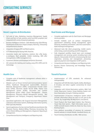 CONSULTING SERVICES




Retail, Logistics & Distribution                                         Real Estate and Mortgage
»   Full suite of Sales, Marketing, Inventory Management, Supply         »   Complete application suite for Real Estate and Mortgage
    Chain and Point of Sale solutions which are RFID compliant and           service providers
    integrated with variety of payment gateways.                         »   Includes modules such as contact management,
»   Business Intelligence solutions - Data Warehousing, Data Mining,         appointment scheduling, listings management, agent
    Dashboards and Business Impact analysis, Planning , Forecasting          hierarchy, marketing automation, sales force automation,
    and performance analysis.                                                leads tracking & management.
»   Integration of Legacy ERP and Retail systems.                        »   Advanced tools like client prospecting, mobile search,
»   CCTV Monitoring for tracing theft, fraud etc.                            online listing, social networking and GPS integration .
                                                                         »   Fully integrated workflow based loans and mortgage
»   Interactive media and marketing solutions like e-flip books,
                                                                             management and servicing system including loans and
    e-catalogues, flash pamphlet, mobile marketing, SMS offer
                                                                             deposits, that provides full end to end processing like loan
    management, e-Offer management etc.
                                                                             origination, servicing and management, processing,
»   Customers, Partners and Employee Self Service Terminals .                approval, payment and integration to ERP systems.
»   GIS solutions for tracking and routing using GPS, GPRS and 3G        »   Comprehensive Business Intelligence and Reporting tools.
    technology.                                                          »   Business Process Outsourcing and Knowledge Process
                                                                             Outsourcing.



Health Care                                                              Travel & Tourism
»   Complete suite of Healthcare management software which is            »   Implementation      of   OTA    standards     for   enhanced
    HIPAA compliant.                                                         interoperability.
»   Modules such as Picture Archival and Communications System           »   Integration with GDS like Sabre, Apollo, Galileo, Worldspan
    (PACS), Healthcare Management Systems(HMS), Electronic                   & Amadeus and direct supplier connectivity for travel
    Materials Management (EMM), Computerized Provider Order                  inventory.
    Entry (CPOE), Electronic Health Record (EHR), Patient Care           »   Integration with Central Reservation systems, Web/ Call
    Management System (PCMS), Document and Content                           Center Reservation System, Group Booking System and
    Management System (DMS), Claims Management , Disease                     Event Reservation through e-Ticketing solutions.
    Management, Pharmacy Bene t Management services, Bed
    Management and Transport, Emergency Department Patient               »   Implementation of Business Intelligence System which
    Flow.                                                                    provides information about the place on the spot to the
                                                                             tourists. (Eg. Google Map, MS Map Points, Live Search).
»   Specialized applications like Surgical Instrument Management,
    Laboratory Information Systems ,Radiology Information Systems,       »   Travel Products like Travel Agent System, Tour Planners,
    Multi-Specialty Modules.                                                 Travel Help Desk System, Flight Information system, Air
                                                                             Traffic Controller System, Online Air, Hotel, Car, Tour, Cruise
»   Special applications for low-mid end healthcare practitioners like       Booking Engine.
    Physician Practice, Medical Billing, Pharmacy Accounting, Out
    and In Patient Billing and Management, Diagnostic Reporting &        »   Cross platform accessibility of solutions for customers
    Management.                                                              beyond websites to include Mobile, Handheld Device, etc.
»   Comprehensive Business Intelligence and Reporting tools.             »   Travel Inventory Distribution via XML / Web services.




8           A value driven technology company that understands YOUR business needs
 