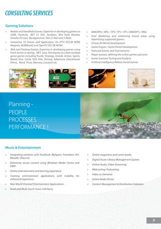 CONSULTING SERVICES
Gaming Solutions
»   Mobile and Handheld Games: Expertise in developing games on         »   MMORPG / RPG / FPS / TPS / RTS / MMORTS / RNG.
    J2ME, FlashLite, .NET CF, EVC, Symbian, Mrd Stud, Omaha,            »   Viral Marketing and enhancing brand value using
    Omaha Hi-Low), Backgammon, Slot (3-Reel and 5-Reel).                    Advertising-supported games.
»   Interactive TV Games and Application: On IPTV (PCCW NOW,            »   Virtual 3D World Development.
    Maginet, M2BWorld) and OpenTV (PCCW NOW) .
                                                                        »   Game Engine / Game Portal Development.
»   Web and Desktop Games: Expertise in developing games using          »   Featured Games and Tournaments .
    Flash Action Scripting, .NET, Java, Shockwave to create multiple
                                                                        »   Player avatars, defining the online gamers persona.
    genre games including Puzzle, Strategy, Arcade, Action, Sports,
    Board, Dice, Cards, Skill, Kids, Driving, Adventure, Educational,   »   Game Scenario Testing and Analysis.
    Ethnic, Word, Trivia, Memory, Location etc.                         »   Artificial Intelligence/Robots based Games.




Music & Entertainment
»   Integrating solutions with Facebook, MySpace, Friendster, Hi5,      »   Online magazines and comic books.
    Moodle, Orkut etc.
                                                                        »   Digital Asset/ Library Management System.
»   Delivering secure content using Windows Media Centre and
                                                                        »   Online Audio/ Video Streaming.
    DRM .
                                                                        »   Webcasting/ Podcasting.
»   Online entertainment and learning experience.
                                                                        »   Video on Demand.
»   Creating entertainment applications with mobility for
    enhanced experience .                                               »   Online Radio Portal.
»   Real-World Oriented Entertainment Applications .                    »   Content Management & Distribution Solutions.
»   Kiosk and Multi-touch music interfaces.




                                                                                                                             9
 