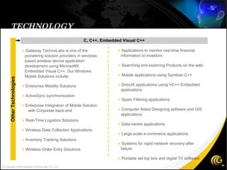 TECHNOLOGY C, C++, Embedded Visual C++  Applications to monitor real time financial information to investors   Searching and exploring Products on the web.   Mobile applications using Symbian C++   DirectX applications using VC++ Embedded applications  Spam Filtering applications  Computer Aided Designing software and GIS applications  Data-centre applications  Large scale e-commerce applications  Systems for rapid network recovery after failure  Portable set top box and digital TV software  Gateway TechnoLabs is one of the pioneering solution providers in windows based wireless device application development using Microsoft® Embedded Visual C++. Our Windows Mobile Solutions include:   Enterprise Mobility Solutions  ActiveSync synchronization  Enterprise Integration of Mobile Solution  with Corporate back-end  Real-Time Logistics Solutions   Wireless Data Collection Applications  Inventory Tracking Solutions  Wireless Order Entry Solutions Other Technologies © Copyright 2008 Gateway TechnoLabs Pvt. Ltd. 