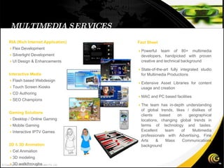 MULTIMEDIA SERVICES RIA (Rich Internet Application)‏  Flex Development  Silverlight Development  UI Design & Enhancements Interactive Media  Flash based Webdesign  Touch Screen Kiosks  CD Authoring  SEO Champions Gaming Solutions  Desktop / Online Gaming  Mobile Gaming  Interactive IPTV Games 2D  &  3D Animation  Cel Animation  3D modeling  3D walkthroughs Fact Sheet  Powerful team of 80+ multimedia developers, handpicked with proven creative and technical background  State-of-the-art fully integrated studio for Multimedia Productions  Extensive Asset Libraries for content usage and creation  MAC and PC based facilities  The team has in-depth understanding of global trends, likes / dislikes of clients based on geographical locations, changing global trends in terms of technology and tastes. Excellent team of Multimedia professionals with Advertising, Fine Arts & Mass Communications background © Copyright 2008 Gateway TechnoLabs Pvt. Ltd. 