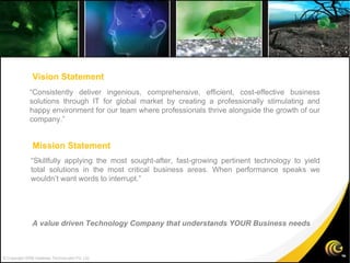 © Copyright 2008 Gateway TechnoLabs Pvt. Ltd. “ Consistently deliver ingenious, comprehensive, efficient, cost-effective business solutions through IT for global market by creating a professionally stimulating and happy environment for our team where professionals thrive alongside the growth of our company.” “ Skillfully applying the most sought-after, fast-growing pertinent technology to yield total solutions in the most critical business areas. When performance speaks we wouldn’t want words to interrupt.” Vision Statement Mission Statement A value driven Technology Company that understands YOUR Business needs 