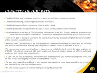 BENEFITS OF ODC WITH GATEWAY © Copyright 2008 Gateway TechnoLabs Pvt. Ltd.  Flexibility of being able to access a large pool of resources working on various technologies.  Flexibility of increasing / decreasing the teams at a short notice.  Flexibility to have the offshore team come onsite at a short notice.  Flexibility to select the team jointly from the best IT brains handpicked from Indian IT Industry   Higher availability of our team at ODC to manage contingencies as we work 6 days a week and available at odd  hours even on Sundays for emergencies. The team can also work at normal office timings in your country.  Team at our ODC is trained to understand the culture of your country, thereby leading to better communication and co-ordination across the teams.   Based on varied ODC experience, the S/W development processes are designed to comply with the industry's best practices and standards, enabling total transparency, access & control of your team at the ODC.  We have comprehensive security policies in place covering multiple levels of security by laying emphasis on IPR,NDA (with clients), reciprocal NDA (with employees), Secured network access via VPN to authorized employees and  clients, data encryption etc.  At ODC, we not only do designing, development and modifications for your software development needs, but we also  setup a 24x7 ongoing voice/non-voice based tech. Support .  We also setup back-office workforce to help optimize your operational costs, thereby enabling you to operate your business in the most cost effective manner.  We offer flexible engagement contract, leading to managed business risks. 
