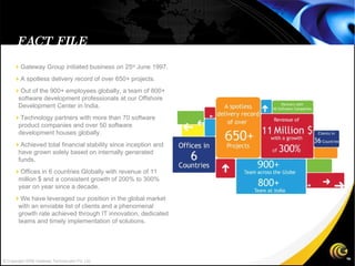  Gateway Group initiated business on 25 st  June 1997.  A spotless delivery record of over 650+ projects.  Out of the 900+ employees globally, a team of 800+ software development professionals at our Offshore Development Center in India.  Technology partners with more than 70 software product companies and over 50 software development houses globally.  Achieved total financial stability since inception and have grown solely based on internally generated funds.  Offices in 6 countries Globally with revenue of 11 million $ and a consistent growth of 200% to 300% year on year since a decade.  We have leveraged our position in the global market with an enviable list of clients and a phenomenal growth rate achieved through IT innovation, dedicated teams and timely implementation of solutions. FACT FILE © Copyright 2008 Gateway TechnoLabs Pvt. Ltd. 