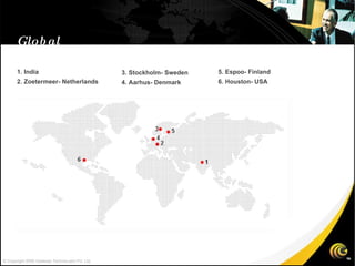 Global Presence 1. India 2. Zoetermeer- Netherlands 3. Stockholm- Sweden 4. Aarhus- Denmark 5. Espoo- Finland 6. Houston- USA © Copyright 2008 Gateway TechnoLabs Pvt. Ltd. 