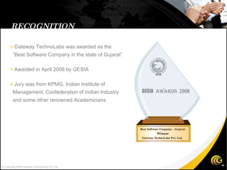 RECOGNITION  Gateway TechnoLabs was awarded as the “Best Software Company in the state of Gujarat”  Awarded in April 2008 by GESIA  Jury was from KPMG, Indian Institute of Management, Confederation of Indian Industry and some other renowned Academicians  © Copyright 2008 Gateway TechnoLabs Pvt. Ltd. 