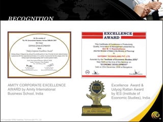 RECOGNITION Excellence  Award & Udyog Rattan Award  by IES (Institute of  Economic Studies), India AMITY CORPORATE EXCELLENCE  AWARD by Amity International  Business School, India  © Copyright 2008 Gateway TechnoLabs Pvt. Ltd. 