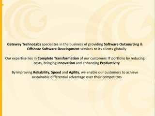 Gateway TechnoLabs specializes in the business of providing Software Outsourcing &
            Offshore Software Development services to its clients globally

Our expertise lies in Complete Transformation of our customers IT portfolio by reducing
                   costs, bringing Innovation and enhancing Productivity

    By improving Reliability, Speed and Agility, we enable our customers to achieve
                sustainable differential advantage over their competitors
 