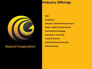 Industry Offerings


                      BSFI
                      Healthcare
                      Telecom / Network Infrastructure
                      Retail, Logistics & Distribution
                      Real Estate & Mortgage
                      Education / e-learning
                      Travel & Tourism
                      Social Media & Community

Beyond Imagination    Manufacturing
 