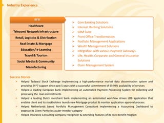 Industry Experience


                   BFSI
                                                  Core Banking Solutions
               Healthcare                         Internet Banking Solutions
   Telecom/ Network Infrastructure                CRM Suite
     Retail, Logistics & Distribution             Front Office Transformation
                                                  Portfolio Management Applications
         Real Estate & Mortgage
                                                  Wealth Management Solutions
         Education/ e-Learning                    Integration with various Payment Gateways
            Travel & Tourism                      Life, Health, Corporate and General Insurance
      Social Media & Community                     Solutions
                                                  Claim Management System
             Manufacturing

 Success Stories
        Helped Tadawul Stock Exchange implementing a high-performance market data dissemination system and
         providing 24*7 support since past 5 years with a successful commitment of 99.99% availability of services
        Helped a leading European Bank implementing an automated Payment Processing System for collecting and
         processing the loan commitments
        Helped a leading Dutch merchant bank implementing an automated workflow driven LOB application that
         enables client and its stockholders launch new Mortgage product & monitor application approval process.
        Helped Netherlands based Portfolio Management Consultant implementing a Accounting Dashboard to
         organize its Client Portfolios as per Investor category
        Helped Insurance Consulting company reengineer & extending features of its core Benefit Program
 