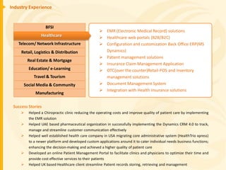 Industry Experience


                   BFSI
                                                    EMR (Electronic Medical Record) solutions
                Healthcare                          Healthcare web portals (B2B/B2C)
   Telecom/ Network Infrastructure                  Configuration and customization Back Office ERP(MS
     Retail, Logistics & Distribution                Dynamics)
                                                    Patient management solutions
         Real Estate & Mortgage
                                                    Insurance Claim Management Application
         Education/ e-Learning                      OTC(over the counter)Retail-POS and Inventory
            Travel & Tourism                         management solutions
      Social Media & Community                      Document Management System
                                                    Integration with Health Insurance solutions
             Manufacturing

 Success Stories
        Helped a Chiropractic clinic reducing the operating costs and improve quality of patient care by implementing
         the EMR solution
        Helped UAE based pharmaceutical organization in successfully implementing the Dynamics CRM 4.0 to track,
         manage and streamline customer communication effectively
        Helped well established health care company in USA migrating core administrative system (HealthTrio xpress)
         to a newer platform and developed custom applications around it to cater individual needs business functions;
         enhancing the decision-making and achieved a higher quality of patient care
        Developed an online Patient Management Portal to facilitate clinics and physicians to optimize their time and
         provide cost effective services to their patients
        Helped UK based Healthcare client streamline Patient records storing, retrieving and management
 