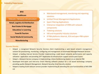 Industry Experience


                   BFSI
                                                   Web based management, monitoring and reporting
               Healthcare                           solutions
    Telecom / Network Infrastructure               Unified Threat Management Applications
     Retail, Logistics & Distribution              Spam Filtering Applications
                                                   Enterprise integration of CRM with network
         Real Estate & Mortgage
                                                    components
         Education/ e-Learning                     Ticketing solutions
            Travel & Tourism                       IVR and Hospitality Industry solutions
      Social Media & Community                     IP PBX platforms Asterisk, 3CX and open PBX system
                                                    implementation
             Manufacturing

 Success Stories
        Helped a recognized Network Security Services client implementing a web based network management
         solution for provisioning, monitoring, configuring and management of Automated Managed Network Services
        Helped a leading Internet Service Provider implementing a web based networks performance and capacity
         utilization application and providing 24*7 Application & Infrastructure support service past 6 years.
        Helped a Network Service company in implementing a Voice Conferencing System on an Asterisk PBX
        Developed Anti-spam and Anti-virus Email Filtering software product for a US based technology company
         providing quality Network Management, Network Security, Email Security solution
        Helped a leading Dutch telecom service provider implementing & extending the core functionalities of MS CRM
         4.0
 