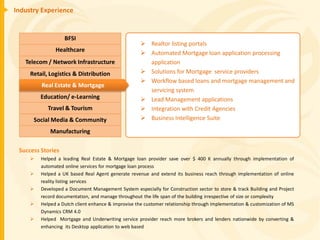 Industry Experience


                   BFSI
                                                      Realtor listing portals
               Healthcare                             Automated Mortgage loan application processing
   Telecom / Network Infrastructure                    application
     Retail, Logistics & Distribution                 Solutions for Mortgage service providers
                                                      Workflow based loans and mortgage management and
         Real Estate & Mortgage
                                                       servicing system
         Education/ e-Learning                        Lead Management applications
            Travel & Tourism                          Integration with Credit Agencies
      Social Media & Community                        Business Intelligence Suite

             Manufacturing

 Success Stories
        Helped a leading Real Estate & Mortgage loan provider save over $ 400 K annually through implementation of
         automated online services for mortgage loan process
        Helped a UK based Real Agent generate revenue and extend its business reach through implementation of online
         reality listing services
        Developed a Document Management System especially for Construction sector to store & track Building and Project
         record documentation, and manage throughout the life span of the building irrespective of size or complexity
        Helped a Dutch client enhance & improvise the customer relationship through implementation & customization of MS
         Dynamics CRM 4.0
        Helped Mortgage and Underwriting service provider reach more brokers and lenders nationwide by converting &
         enhancing its Desktop application to web based
 