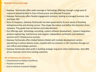 Gateway TechnoLabs Edge


 Gateway TechnoLabs offers wide coverage in Technology Offerings through a large pool of
  resources backed by Best-In-Class-Infrastructure and Matured Processes
 Gateway TechnoLabs offers flexible engagement contracts, leading to managed business risks
  and faster ROI
 Since its inception, Gateway TechnoLabs has been governed by its core values of breeding
  entrepreneurship and sharing success. They shape the culture and define the character of our
  company. They guide how we behave and make decisions
 Our offerings span technology consulting, custom software development , systems integration,
  product engineering, maintenance and support, independent verification and validation
  services and IT infrastructure services
 Gateway TechnoLabs offers Global Delivery Model with multiple development centers
  specializing in various delivery areas, coupled with our presence in 30+ countries through our
  own offices and strategic partners
 Gateway TechnoLabs takes pride in building strategic long-term client relationships. Over 80%
  of our revenues come from existing customers

We at Gateway are driven by :
 Commitment to Deliver Excellence
 Passion to Innovate
 Zeal to Achieve Customer Delight
 