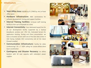 Infrastructure



• Total Office Area: 80,000 sq. ft. (7440 Sq. mtr.) of total
   office space
• Hardware Infrastructure:               950+ workstations for
   software development, testing and support facilities
• Internal Training Facilities:           In-house staff training
   facility to train up to 50 people at a time
• Internet Connectivity:           Four dedicated leased line for
   all our development facility supported by a backup
   broadband, wireless and IPLC link. Dedicated Servers for
   application Hosting, Testing and Client presentation: we
   have co-location servers with one of the best data center in
   USA having multiple OC3 connectivity and all the latest
   Firewall installed
• Communication Infrastructure:                  Facility for video
   conferencing/ 24 x 7 VOIP calling for onsite-offsite-client
   team coordination
• Contingency and Disaster Recovery:                    An offsite
   location with 50 seat capacity with redundant power
   supplies
 
