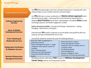 Service Offerings


                                 Our PES offering leverages more than a decade of experience in working with many
 Product Engineering Services    industry leaders across multiple industries and technologies

                                 Our PES offering is a unique combination of Metrics driven approach which
                                 sets performance targets , measuring them and continuously improving them ;
  Software Engineering           Adopting Best Practices like Iterative methodologies; and adding Value through
        Services                 technology expertise and flexible engagement models

                                 End to end service portfolio : Concept-Proof-Design- Development – Testing –
                                 Packaging – Maintenance and Support
   Game & Mobile
 Development Services            Partnered with 50+ product companies across the globe reducing ROI by 50% and
                                 reducing Concept-to-Market(CTM) time to half

  Print, Publishing &             Successfully delivered product life cycles for following products :
  Multimedia Services           •Yemo (for traffic management in
                                                                               • Media Distribution System
                                 publishing industry)
                                                                               • School Management System
                                • Patient Management System – totally
                                                                               • Hospitality suite for leading chain of
Independent Verification          integrated in/out patient system for
                                                                                 European hotels
                                  hospitals
  & Validation Services         • Event Ticketing System
                                                                               • Taxi Booking System
                                                                               • Asset Management
                                • Meeting room booking System
                                                                               • Business Intelligence Suite
                                • Automated Mobile Ordering
                                                                               • Driving test and learning automation
 Remote Infrastructure           System
 Management Services              Providing customers with lowest TCO through our Offshore Development
                                 Center Setup without sacrificing product quality
 