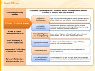Service Offerings


                             Our Software Engineering Service’s philosophy revolves around partnering with the
  Product Engineering                          customers to maximize their applications ROI
       Services

                                       Application        • Over 650 organizations globally has reaped business benefits
                                      Development           of our scalable and cost- effective customized applications

 Software Engineering Services
                                      Application         • Comprehensive application management services including
                                                            maintenance, optimization and testing. Multi level process using
                                      Maintenance           corrective, preventive and perfective approach

    Game & Mobile
  Development Services            Application Migration   • Legacy systems Migration to Future-Ready IT systems. Reduced
                                   and Re-engineering       time to market, near zero defect and higher efficiencies


  Print, Publishing &
                                                          • SLA driven support Matrix, root cause analysis and timely
  Multimedia Services              Application Support      resolution. End user support helpdesk



Independent Verification                                  • Complete SaaS transition roadmap from On-Premise to On-
                                    SaaS Enablement         Demand Applications
  & Validation Services

                                   Internationalization   • Standard guidelines for code structure, design and UI. Language,
  Remote Infrastructure              and Localization       Input , Aesthetics and Culture are adapted to global/local markets
  Management Services
 