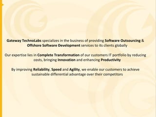 Gateway TechnoLabs  specializes in the business of providing  Software Outsourcing  &  Offshore Software Development  services to its clients globally Our expertise lies in  Complete Transformation  of our customers IT portfolio by reducing costs, bringing  Innovation  and enhancing  Productivity By improving  Reliability ,  Speed  and  Agility , we enable our customers to achieve sustainable differential advantage over their competitors 