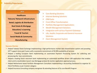 Industry Experience Success Stories Helped Tadawul Stock Exchange implementing a high-performance market data dissemination system and providing 24*7 support since past 5 years with a successful commitment of 99.99% availability of services Helped a leading European Bank implementing an automated Payment Processing System for collecting and processing the  loan commitments Helped a leading Dutch merchant bank implementing an automated workflow driven LOB application that enables client and its stockholders launch new Mortgage product & monitor application approval process. Helped Netherlands based Portfolio Management Consultant implementing a Accounting Dashboard to organize its Client Portfolios as per Investor category Helped Insurance Consulting company reengineer & extending features of its core Benefit Program Core Banking Solutions Internet Banking Solutions CRM Suite Front Office Transformation Portfolio Management Applications Wealth Management Solutions Integration with various Payment Gateways Life, Health, Corporate and General Insurance Solutions Claim Management System Healthcare Telecom/ Network Infrastructure Retail, Logistics & Distribution Education/ e-Learning Real Estate & Mortgage Travel & Tourism Manufacturing Social Media & Community BFSI 