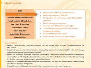 Industry Experience Success Stories Helped a Chiropractic clinic reducing the operating costs and improve quality of patient care by implementing the EMR solution Helped UAE based pharmaceutical organization in successfully implementing the Dynamics CRM 4.0 to track, manage and streamline customer communication effectively Helped well established health care company in USA migrating core administrative system (HealthTrio xpress) to a newer platform and developed custom applications around it to cater individual needs business functions; enhancing the decision-making and achieved a higher quality of patient care Developed an online Patient Management Portal to facilitate clinics and physicians to optimize their time and provide cost effective services to their patients Helped UK based Healthcare client streamline Patient records storing, retrieving and management EMR (Electronic Medical Record) solutions Healthcare web portals (B2B/B2C) Configuration and customization Back Office ERP(MS Dynamics) Patient management solutions Insurance Claim Management Application OTC(over the counter)Retail-POS and Inventory management solutions Document Management System Integration with Health Insurance solutions BFSI Telecom/ Network Infrastructure Retail, Logistics & Distribution Education/ e-Learning Real Estate & Mortgage Travel & Tourism Manufacturing Social Media & Community Healthcare 