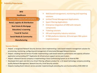 Industry Experience Success Stories Helped  a recognized Network Security Services client implementing a web based network management solution for provisioning, monitoring, configuring and management of Automated Managed Network Services Helped  a leading Internet Service Provider implementing a web based networks performance and capacity utilization  application and providing 24*7 Application & Infrastructure support service past 6 years. Helped  a Network Service company in implementing a Voice Conferencing System on an Asterisk PBX Developed Anti-spam and Anti-virus Email Filtering software product for a US based technology company providing quality Network Management, Network Security, Email Security solution Helped a leading Dutch telecom service provider implementing & extending the core functionalities of MS CRM 4.0 Web based management, monitoring and reporting solutions Unified Threat Management Applications Spam Filtering Applications Enterprise integration of CRM with network components Ticketing solutions IVR and Hospitality Industry solutions IP PBX platforms Asterisk, 3CX and open PBX system  implementation BFSI Healthcare Retail, Logistics & Distribution Education/ e-Learning Real Estate & Mortgage Travel & Tourism Manufacturing Social Media & Community Telecom / Network Infrastructure 