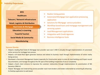 Industry Experience Success Stories Helped a leading Real Estate & Mortgage loan provider save over $ 400 K annually through implementation of automated online services for mortgage loan process Helped a UK based Real Agent generate revenue and extend its business reach through implementation of online reality listing services Developed a Document Management System especially for Construction sector to store & track Building and Project record documentation, and manage throughout the life span of the building irrespective of size or complexity Helped a Dutch client enhance & improvise the customer relationship through implementation & customization of MS Dynamics CRM 4.0 Helped  Mortgage and Underwriting service provider reach more brokers and lenders nationwide by converting & enhancing  its Desktop application to web based Realtor listing portals Automated Mortgage loan application processing application Solutions for Mortgage  service providers Workflow based loans and mortgage management and servicing system Lead Management applications Integration with Credit Agencies Business Intelligence Suite BFSI Healthcare Telecom / Network Infrastructure Education/ e-Learning Retail, Logistics & Distribution Travel & Tourism Manufacturing Social Media & Community Real Estate & Mortgage 