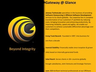 Gateway @ Glance Gateway TechnoLabs  specializes in the business of providing  Software Outsourcing  &  Offshore Software Development  services to its clients globally.  Our expertise lies in complete transformation of our customers IT portfolio by reducing costs, bringing Innovation and enhancing productivity. By improving reliability, speed and agility, we enable our customers to achieve sustainable differential advantage over their competitors. Strong Track Record:  Founded in 1997. Into business for  more than a decade Financial Stability:  Financially stable since inception & grown  solely based on internally generated funds Global Reach : Serves clients in 30+ countries globally  through subsidiaries, Joint Ventures and Strategic Partners Team:  800+brilliant technical professionals at our Offshore  Development Centers in India and 80+ across EU Technology Diversity  : Our team is geared to deliver across  diverse range of technologies and industry verticals Efficient Risk Management  : Geographical spread, efficient  treasury functions, technology and industry vertical diversity Beyond Integrity 