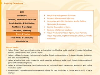 Industry Experience Success Stories Helped African Travel agency implementing an interactive travel booking portal resulting in increase its bookings almost 5.5 times within a short span of 1 month Helped a US based restaurant chain increase its booking through implementation of Restaurant Manager Application with  SMS reservation facility Helped a leading Hotel chain increase its brand awareness and extend global reach through implementation of portal with online booking facility Helped a US based hospitality client implementing an end-to-end resort management application with  online reservation facility Implemented a complete property management solution for 100+ hotel chain in Europe with up to 30 3 rd  party interfaces Hospitality Management Solutions Property Management Solutions Integration with GDS like Sabre, Apollo, Galileo, Worldspan & Amadeus Central Reservation systems Business Intelligence Solutions Travel Products for Travel Agents, Tour Planners, Travel Help Desk , Flight Information system, Air Traffic Controllers BFSI Healthcare Telecom / Network Infrastructure Real Estate & Mortgage Retail, Logistics & Distribution Education / e-learning Manufacturing Social Media & Community Travel & Tourism 