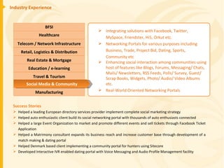 Industry Experience Success Stories Helped a leading European directory services provider implement complete social marketing strategy Helped auto enthusiastic client build its social networking portal with thousands of auto enthusiasts connected Helped a large Event Organization to market and promote different events and sell tickets through Facebook Ticket Application Helped a Matrimony consultant expands its business reach and increase customer base through development of a match making & dating portal Helped Denmark based client implementing a community portal for hunters using Sitecore Developed Interactive IVR enabled dating portal with Voice Messaging and Audio Profile Management facility Integrating solutions with Facebook, Twitter,  MySpace, Friendster, Hi5, Orkut etc. Networking Portals for various purposes including Business, Trade, Project Bid, Dating, Sports, Community etc Enhancing social interaction among communities using host of features like Blogs, Forums, Messaging/ Chats, Mails/ Newsletters, RSS Feeds, Polls/ Survey, Guest/ Scrap Books, Widgets, Photo/ Audio/ Video Albums etc. Real-World Oriented Networking Portals BFSI Healthcare Telecom / Network Infrastructure Real Estate & Mortgage Retail, Logistics & Distribution Education / e-learning Manufacturing Travel & Tourism Social Media & Community 