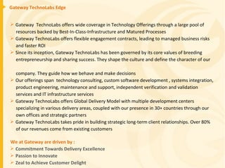 Gateway TechnoLabs Edge Gateway  TechnoLabs offers wide coverage in Technology Offerings through a large pool of  resources backed by Best-In-Class-Infrastructure and Matured Processes Gateway TechnoLabs offers flexible engagement contracts, leading to managed business risks  and faster ROI Since its inception, Gateway TechnoLabs has been governed by its core values of breeding  entrepreneurship and sharing success. They shape the culture and define the character of our  company. They guide how we behave and make decisions Our offerings span  technology consulting, custom software development , systems integration, product engineering, maintenance and support, independent verification and validation  services and IT infrastructure services  Gateway TechnoLabs offers Global Delivery Model with multiple development centers  specializing in various delivery areas, coupled with our presence in 30+ countries through our  own offices and strategic partners Gateway TechnoLabs takes pride in building strategic long-term client relationships. Over 80%  of our revenues come from existing customers We at Gateway are driven by :  Commitment Towards Delivery Excellence Passion to Innovate  Zeal to Achieve Customer Delight 
