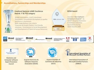 Accreditations, Partnerships and Memberships CorpExcel National mSME Excellence Awards  IT & ITES category 20,000 nominations, 12,671 shortlisted  Parameters- commitment & emphasis to quality excellence in businesses.  Basis -triple Bottom Line criteria Financials & Growth Pattern, Eco-friendly Initiatives,  Contribution to Social Development and Development of Talent & Human Resources GESIA Award Awarded " Best Software Company in Gujarat “  by GESIA* (Gujarat Electronics & Software Industries Association) during  GESIA Awards 2008 Electronic and Computer Software Export Promotion Council Gujarat Electronics & Software Industries Association (GESIA) Gujarat Chamber of Commerce & Industries (GCCI) International Association of Microsoft Certified Partners (IAMCP) 