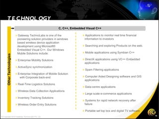 TECHNOLOGY C, C++, Embedded Visual C++  Applications to monitor real time financial information to investors   Searching and exploring Products on the web.   Mobile applications using Symbian C++   DirectX applications using VC++ Embedded applications  Spam Filtering applications  Computer Aided Designing software and GIS applications  Data-centre applications  Large scale e-commerce applications  Systems for rapid network recovery after failure  Portable set top box and digital TV software  Gateway TechnoLabs is one of the pioneering solution providers in windows based wireless device application development using Microsoft® Embedded Visual C++. Our Windows Mobile Solutions include:   Enterprise Mobility Solutions  ActiveSync synchronization  Enterprise Integration of Mobile Solution  with Corporate back-end  Real-Time Logistics Solutions   Wireless Data Collection Applications  Inventory Tracking Solutions  Wireless Order Entry Solutions Other Technologies © Copyright 2010 Gateway TechnoLabs Pvt. Ltd. 