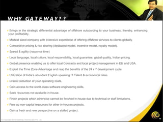  Brings in the strategic differential advantage of offshore outsourcing to your business, thereby, enhancing your profitability.  Modest sized company with extensive experience of offering offshore services to clients globally.  Competitive pricing & risk sharing (dedicated model, incentive model, royalty model).  Speed & agility (response time)   Local language, local culture, local responsibility, local guarantee, global quality, Indian pricing.  Global presence enabling us to offer local Contracts and local project management in EU and USA.  Exploit the Time Zone Advantage and reap the benefits of the 24 x 7 development cycle.  Utilization of India’s abundant English speaking IT Talent & economical rates.  Drastic reduction of your operating costs.  Gain access to the world-class software engineering skills.  Seek resources not available in-house.  Finish projects which otherwise cannot be finished in-house due to technical or staff limitations.  Free up non-capital resources for other in-houses projects.  Gain a fresh and new perspective on a stalled project. WHY GATEWAY?? © Copyright 2010 Gateway TechnoLabs Pvt. Ltd. 