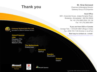 Thank you Global Presence  Mr. Niraj Gemawat Chairman & Managing Director Gateway Group of Companies Head Office B/81, Corporate House, Judges Bunglow Road, Bodakdev, Ahmedabad - 380 054 INDIA Tel: +91 (79) 2685 2554 / 55 / 56 Fax: +91 (79) 2685 8591 If you are from USA or Canada Vonage Tele : 1-518-261-6801 (Rings in India) ‏ Fax: (208) 723-1140 (Comes in via eFax) ‏ USA Houston (TX) ‏ Irvine (CA) ‏ t Malvern (PA) ‏ The Netherlands Zoetermeer Denmark Aarhus Sweden Stockholm Finland Espoo © Copyright 2008 Gateway TechnoLabs Pvt. Ltd. Best way to contact us - e-mail:  [email_address] 